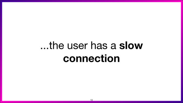 ...the user has a slow
connection
18
