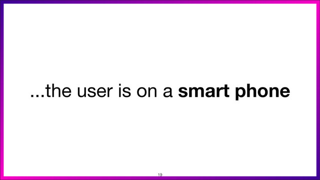 ...the user is on a smart phone
19
