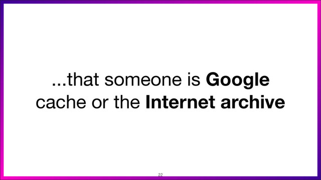 ...that someone is Google
cache or the Internet archive
22
