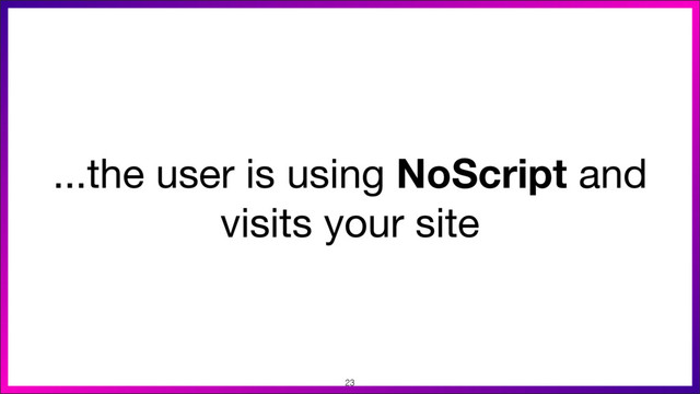 ...the user is using NoScript and
visits your site
23
