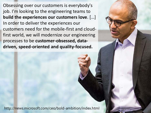 © Microsoft Corporation
Obsessing over our customers is everybody's
job. I'm looking to the engineering teams to
build the experiences our customers love. […]
In order to deliver the experiences our
customers need for the mobile-first and cloud-
first world, we will modernize our engineering
processes to be customer-obsessed, data-
driven, speed-oriented and quality-focused.
http://news.microsoft.com/ceo/bold-ambition/index.html

