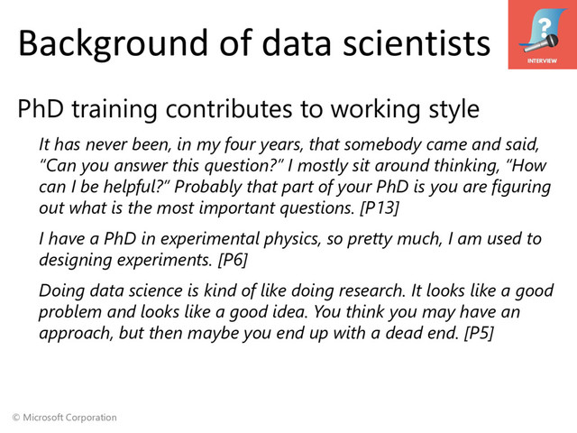 © Microsoft Corporation
Background of data scientists
PhD training contributes to working style
It has never been, in my four years, that somebody came and said,
“Can you answer this question?” I mostly sit around thinking, “How
can I be helpful?” Probably that part of your PhD is you are figuring
out what is the most important questions. [P13]
I have a PhD in experimental physics, so pretty much, I am used to
designing experiments. [P6]
Doing data science is kind of like doing research. It looks like a good
problem and looks like a good idea. You think you may have an
approach, but then maybe you end up with a dead end. [P5]
