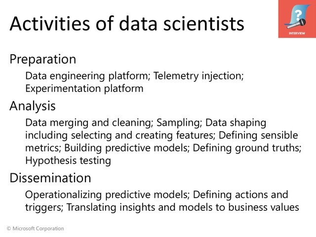 © Microsoft Corporation
Activities of data scientists
Preparation
Data engineering platform; Telemetry injection;
Experimentation platform
Analysis
Data merging and cleaning; Sampling; Data shaping
including selecting and creating features; Defining sensible
metrics; Building predictive models; Defining ground truths;
Hypothesis testing
Dissemination
Operationalizing predictive models; Defining actions and
triggers; Translating insights and models to business values
