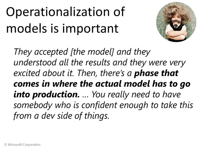 © Microsoft Corporation
Operationalization of
models is important
They accepted [the model] and they
understood all the results and they were very
excited about it. Then, there’s a phase that
comes in where the actual model has to go
into production. … You really need to have
somebody who is confident enough to take this
from a dev side of things.
