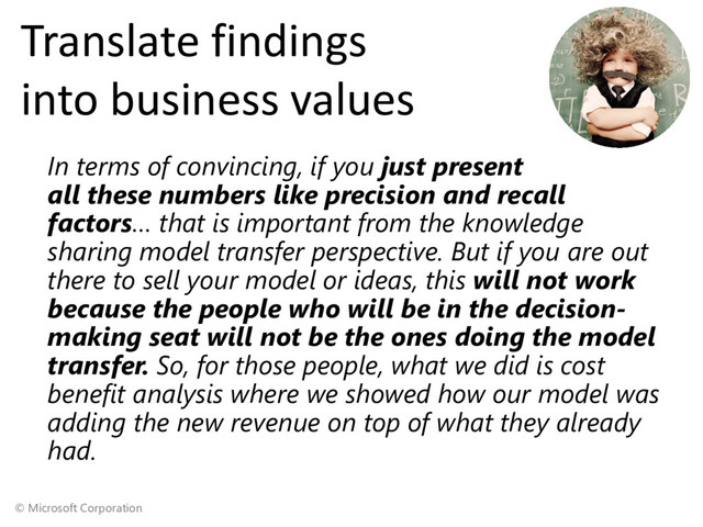© Microsoft Corporation
Translate findings
into business values
In terms of convincing, if you just present
all these numbers like precision and recall
factors… that is important from the knowledge
sharing model transfer perspective. But if you are out
there to sell your model or ideas, this will not work
because the people who will be in the decision-
making seat will not be the ones doing the model
transfer. So, for those people, what we did is cost
benefit analysis where we showed how our model was
adding the new revenue on top of what they already
had.
