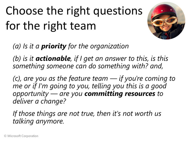 © Microsoft Corporation
Choose the right questions
for the right team
(a) Is it a priority for the organization
(b) is it actionable, if I get an answer to this, is this
something someone can do something with? and,
(c), are you as the feature team — if you're coming to
me or if I'm going to you, telling you this is a good
opportunity — are you committing resources to
deliver a change?
If those things are not true, then it's not worth us
talking anymore.
