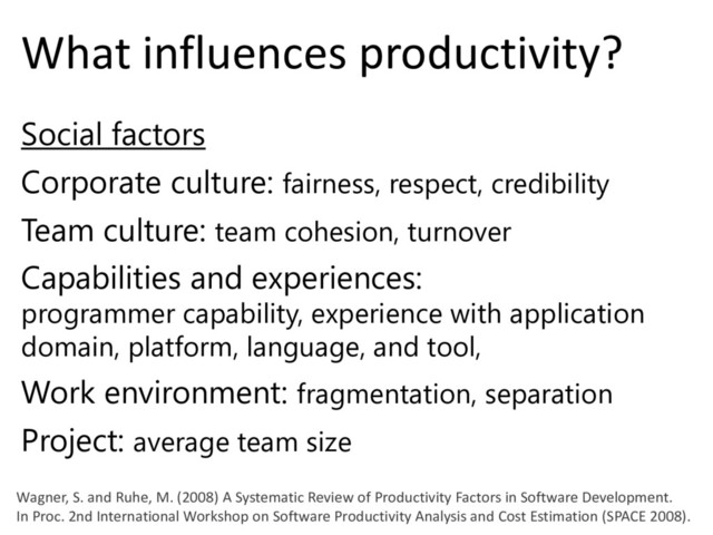 © Microsoft Corporation
What influences productivity?
Social factors
Corporate culture: fairness, respect, credibility
Team culture: team cohesion, turnover
Capabilities and experiences:
programmer capability, experience with application
domain, platform, language, and tool,
Work environment: fragmentation, separation
Project: average team size
Wagner, S. and Ruhe, M. (2008) A Systematic Review of Productivity Factors in Software Development.
In Proc. 2nd International Workshop on Software Productivity Analysis and Cost Estimation (SPACE 2008).
