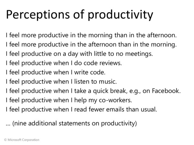 © Microsoft Corporation
Perceptions of productivity
I feel more productive in the morning than in the afternoon.
I feel more productive in the afternoon than in the morning.
I feel productive on a day with little to no meetings.
I feel productive when I do code reviews.
I feel productive when I write code.
I feel productive when I listen to music.
I feel productive when I take a quick break, e.g., on Facebook.
I feel productive when I help my co-workers.
I feel productive when I read fewer emails than usual.
… (nine additional statements on productivity)
