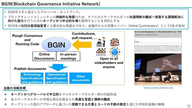 BGIN[Blockchain Governance Initiative Network]
12
§ 2020年３⽉に設⽴したグローバル・ネットワーク。
§ ブロックチェーンコミュニティの持続的な発展のため、すべてのステークホルダーの共通理解の醸成や直⾯する課題解決に
向けた協⼒を⾏うためのオープンかつ中⽴的な場を提供することを⽬的とする
§ 2019年のG20⼤阪⾸脳宣⾔とも整合的な取組みであり、⾦融庁からも初期メンバー（Initial Contributors）として2名が参加
h t t p s : / / b g i n - g l o b a l . o r g
l オープンかつグローバルで中⽴的なマルチステークホルダー間の対話形成
l 各ステークホルダーの多様な視点を踏まえた共通な⾔語と理解の醸成
l オープンソース型のアプローチに基づいた信頼できる⽂書とコードの不断の策定を通じた学術的基盤の構築
当⾯の活動⽬標
