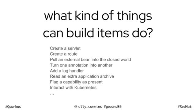 @holly_cummins @geoand86
#Quarkus #RedHat
what kind of things
can build items do?
Create a servlet


Create a route


Pull an external bean into the closed world


Turn one annotation into another


Add a log handler


Read an extra application archive


Flag a capability as present


Interact with Kubernetes


…
