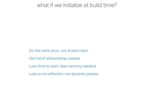 Do the work once, not at each start


Get rid of all bootstrap classes


Less time to start, less memory needed


Less or no reflection nor dynamic proxies
what if we initialize at build time?

