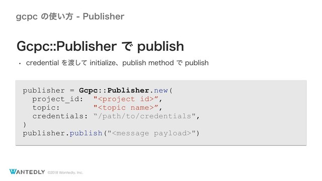 ©2018 Wantedly, Inc.
HDQDͷ࢖͍ํ1VCMJTIFS
publisher = Gcpc::Publisher.new(
project_id: "”,
topic: "”,
credentials: “/path/to/credentials",
)
publisher.publish("")
(DQD1VCMJTIFSͰQVCMJTI
w DSFEFOUJBMΛ౉ͯ͠JOJUJBMJ[FɺQVCMJTINFUIPEͰQVCMJTI
