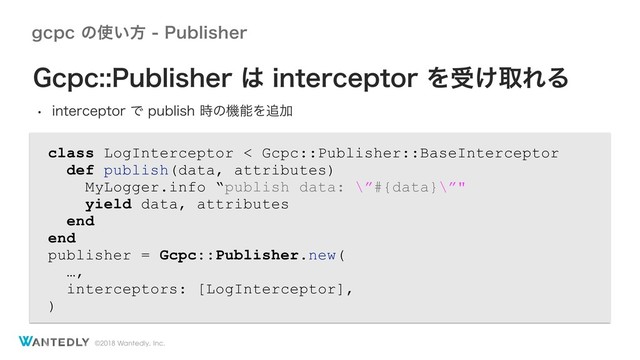 ©2018 Wantedly, Inc.
HDQDͷ࢖͍ํ1VCMJTIFS
class LogInterceptor < Gcpc::Publisher::BaseInterceptor
def publish(data, attributes)
MyLogger.info “publish data: \”#{data}\”"
yield data, attributes
end
end
publisher = Gcpc::Publisher.new(
…,
interceptors: [LogInterceptor],
)
(DQD1VCMJTIFS͸JOUFSDFQUPSΛड͚औΕΔ
w JOUFSDFQUPSͰQVCMJTI࣌ͷػೳΛ௥Ճ
