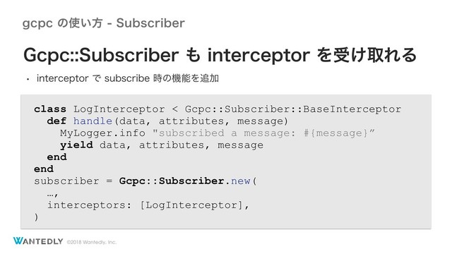 ©2018 Wantedly, Inc.
HDQDͷ࢖͍ํ4VCTDSJCFS
class LogInterceptor < Gcpc::Subscriber::BaseInterceptor
def handle(data, attributes, message)
MyLogger.info "subscribed a message: #{message}”
yield data, attributes, message
end
end
subscriber = Gcpc::Subscriber.new(
…,
interceptors: [LogInterceptor],
)
(DQD4VCTDSJCFS΋JOUFSDFQUPSΛड͚औΕΔ
w JOUFSDFQUPSͰTVCTDSJCF࣌ͷػೳΛ௥Ճ
