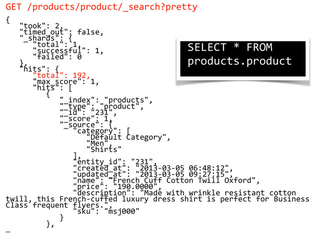 GET  /products/product/_search?pretty  
{  
      "took":  2,  
      "timed_out":  false,  
      "_shards":  {  
            "total":  1,  
            "successful":  1,  
            "failed":  0  
      },  
      "hits":  {  
            "total":  192,  
            "max_score":  1,  
            "hits":  [  
                  {  
                        "_index":  "products",  
                        "_type":  "product",  
                        "_id":  "231",  
                        "_score":  1,  
                        "_source":  {  
                              "category":  [  
                                    "Default  Category",  
                                    "Men",  
                                    "Shirts"  
                              ],  
                              "entity_id":  "231",  
                              "created_at":  "2013-­‐03-­‐05  06:48:12",  
                              "updated_at":  "2013-­‐03-­‐05  09:27:15",  
                              "name":  "French  Cuff  Cotton  Twill  Oxford",  
                              "price":  "190.0000",  
                              "description":  "Made  with  wrinkle  resistant  cotton  
twill,  this  French-­‐cuffed  luxury  dress  shirt  is  perfect  for  Business  
Class  frequent  flyers.",  
                              "sku":  "msj000"  
                        }  
                  },  
…
SELECT  *  FROM  
products.product  
