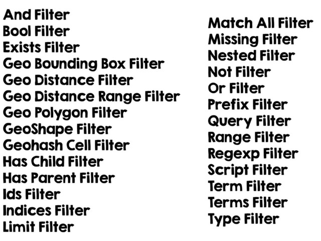 And Filter
Bool Filter
Exists Filter
Geo Bounding Box Filter
Geo Distance Filter
Geo Distance Range Filter
Geo Polygon Filter
GeoShape Filter
Geohash Cell Filter
Has Child Filter
Has Parent Filter
Ids Filter
Indices Filter
Limit Filter
Match All Filter
Missing Filter
Nested Filter
Not Filter
Or Filter
Prefix Filter
Query Filter
Range Filter
Regexp Filter
Script Filter
Term Filter
Terms Filter
Type Filter
