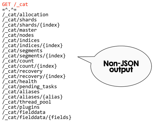 GET  /_cat  
=^.^=  
/_cat/allocation  
/_cat/shards  
/_cat/shards/{index}  
/_cat/master  
/_cat/nodes  
/_cat/indices  
/_cat/indices/{index}  
/_cat/segments  
/_cat/segments/{index}  
/_cat/count  
/_cat/count/{index}  
/_cat/recovery  
/_cat/recovery/{index}  
/_cat/health  
/_cat/pending_tasks  
/_cat/aliases  
/_cat/aliases/{alias}  
/_cat/thread_pool  
/_cat/plugins  
/_cat/fielddata  
/_cat/fielddata/{fields}  
Non-JSON
output
