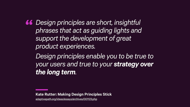 r
Design principles are short, insightful
phrases that act as guiding lights and
support the development of great
product experiences.
Design principles enable you to be true to
your users and true to your strategy over
the long term.
“
Kate Rutter: Making Design Principles Stick
adaptivepath.org/ideas/essays/archives/001123.php
