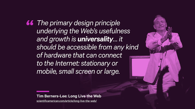 r
The primary design principle
underlying the Web’s usefulness
and growth is universality… it
should be accessible from any kind
of hardware that can connect 
to the Internet: stationary or 
mobile, small screen or large.
“
Tim Berners-Lee: Long Live the Web
scientificamerican.com/article/long-live-the-web/
