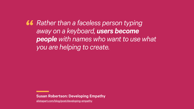 r
Rather than a faceless person typing
away on a keyboard, users become
people with names who want to use what
you are helping to create.
“
Susan Robertson: Developing Empathy
alistapart.com/blog/post/developing-empathy
