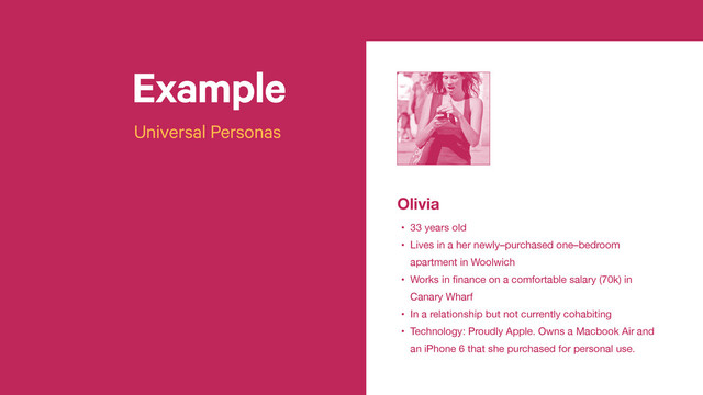 Example
Universal Personas
t
Olivia
• 33 years old

• Lives in a her newly–purchased one–bedroom
apartment in Woolwich

• Works in ﬁnance on a comfortable salary (70k) in
Canary Wharf

• In a relationship but not currently cohabiting

• Technology: Proudly Apple. Owns a Macbook Air and
an iPhone 6 that she purchased for personal use.
