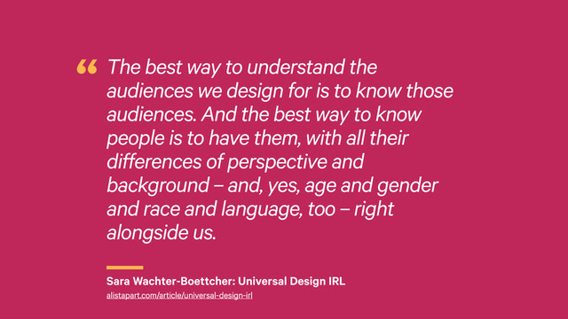 r
The best way to understand the
audiences we design for is to know those
audiences. And the best way to know
people is to have them, with all their
differences of perspective and
background – and, yes, age and gender
and race and language, too – right
alongside us.
“
Sara Wachter-Boettcher: Universal Design IRL
alistapart.com/article/universal-design-irl
