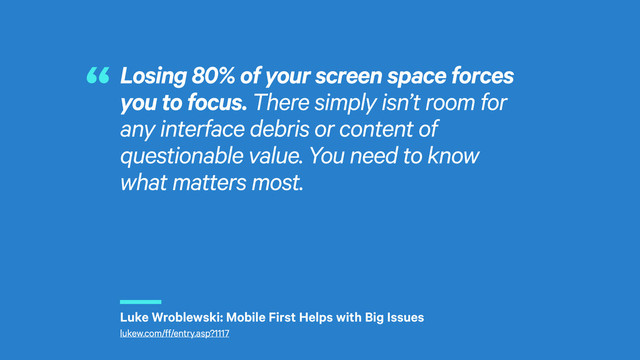 r
Losing 80% of your screen space forces
you to focus. There simply isn’t room for
any interface debris or content of
questionable value. You need to know
what matters most.
“
Luke Wroblewski: Mobile First Helps with Big Issues
lukew.com/ff/entry.asp?1117
