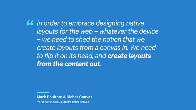 r
In order to embrace designing native
layouts for the web – whatever the device
– we need to shed the notion that we
create layouts from a canvas in. We need
to flip it on its head, and create layouts
from the content out.
“
Mark Boulton: A Richer Canvas
markboulton.co.uk/journal/a-richer-canvas
