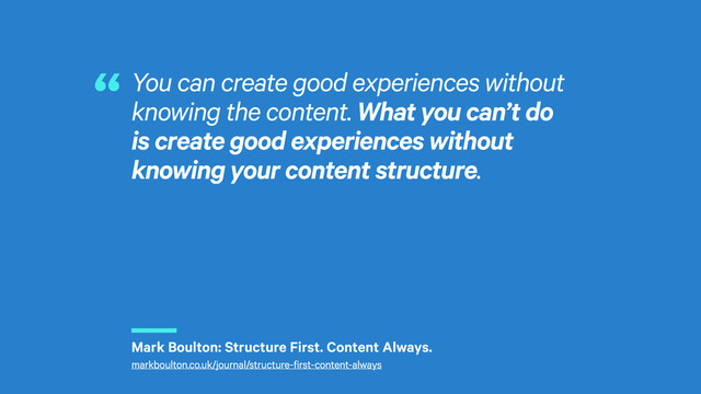 r
You can create good experiences without
knowing the content. What you can’t do
is create good experiences without
knowing your content structure.
“
Mark Boulton: Structure First. Content Always.
markboulton.co.uk/journal/structure-first-content-always
