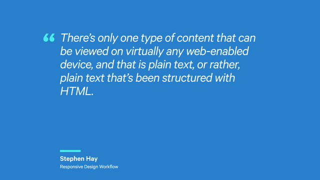 r
There’s only one type of content that can
be viewed on virtually any web-enabled
device, and that is plain text, or rather,
plain text that’s been structured with
HTML.
“
Stephen Hay
Responsive Design Workflow
