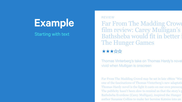 Example
Starting with text
t
Far From The Madding Crowd
film review: Carey Mulligan’s
Bathsheba would fit in better i
The Hunger Games
Thomas Vinterberg’s take on Thomas Hardy’s novel
vivid when Mulligan is onscreen
REVIEW
̣̣̣̤̤
Far From The Madding Crowd may be set in late 1860s “Wes
one of the fascinations of Thomas Vinterberg’s new adaptatio
Thomas Hardy novel is the light it casts on our own preoccup
The publicity hasn’t been slow to remind us that the story’s p
Bathsheba Everdene (Carey Mulligan), inspired the Hunger G
author Suzanne Collins to make her heroine Katniss into an ‘

