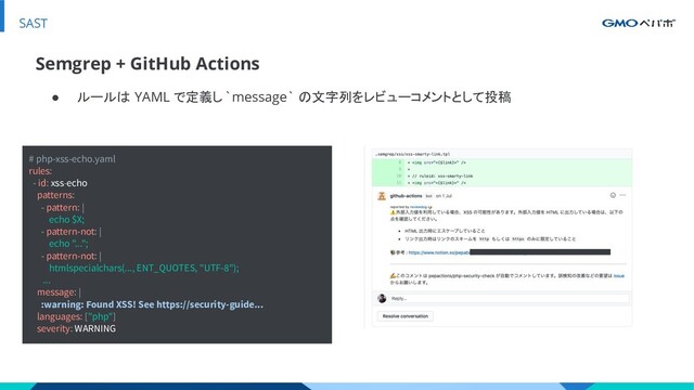 SAST
● ルールは YAML で定義し`message` の文字列をレビューコメントとして投稿
Semgrep + GitHub Actions
# php-xss-echo.yaml
rules:
- id: xss-echo
patterns:
- pattern: |
echo $X;
- pattern-not: |
echo "...";
- pattern-not: |
htmlspecialchars(..., ENT_QUOTES, "UTF-8");
...
message: |
:warning: Found XSS! See https://security-guide...
languages: ["php"]
severity: WARNING
