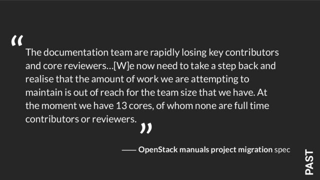 PAST
The documentation team are rapidly losing key contributors
and core reviewers…[W]e now need to take a step back and
realise that the amount of work we are attempting to
maintain is out of reach for the team size that we have. At
the moment we have 13 cores, of whom none are full time
contributors or reviewers.
“
”
⸺ OpenStack manuals project migration spec

