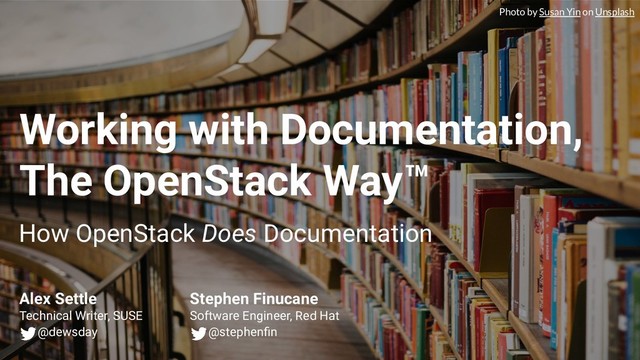 Working with Documentation,
The OpenStack Way™
How OpenStack Does Documentation
Alex Settle
Technical Writer, SUSE
@dewsday
Stephen Finucane
Software Engineer, Red Hat
@stephenﬁn
Photo by Susan Yin on Unsplash
