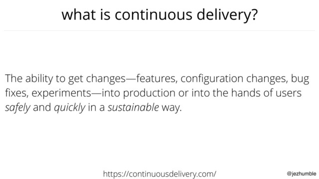 @jezhumble
what is continuous delivery?
The ability to get changes—features, conﬁguration changes, bug
ﬁxes, experiments—into production or into the hands of users
safely and quickly in a sustainable way.
https://continuousdelivery.com/
