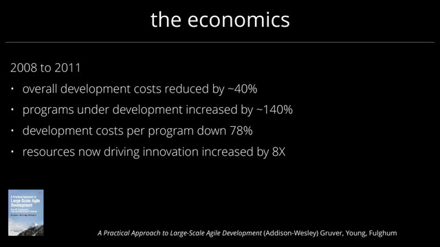 the economics
2008 to 2011
• overall development costs reduced by ~40%
• programs under development increased by ~140%
• development costs per program down 78%
• resources now driving innovation increased by 8X
A Practical Approach to Large-Scale Agile Development (Addison-Wesley) Gruver, Young, Fulghum
