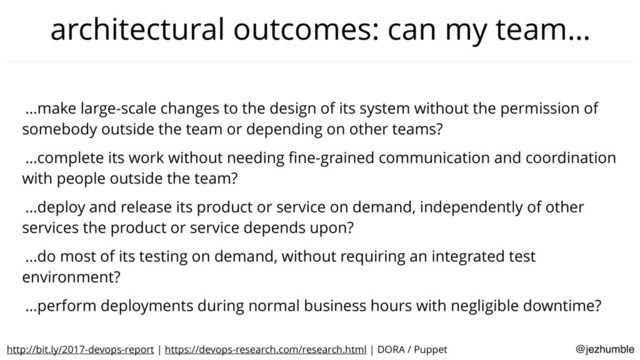 @jezhumble
architectural outcomes: can my team…
…make large-scale changes to the design of its system without the permission of
somebody outside the team or depending on other teams?
…complete its work without needing ﬁne-grained communication and coordination
with people outside the team?
…deploy and release its product or service on demand, independently of other
services the product or service depends upon?
…do most of its testing on demand, without requiring an integrated test
environment?
…perform deployments during normal business hours with negligible downtime?
http://bit.ly/2017-devops-report | https://devops-research.com/research.html | DORA / Puppet
