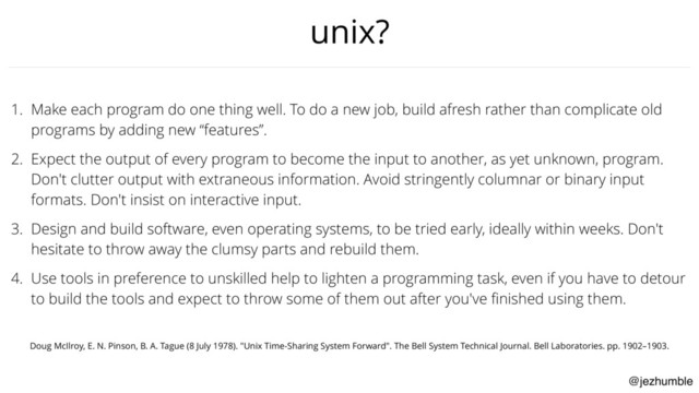 @jezhumble
unix?
1. Make each program do one thing well. To do a new job, build afresh rather than complicate old
programs by adding new “features”.
2. Expect the output of every program to become the input to another, as yet unknown, program.
Don't clutter output with extraneous information. Avoid stringently columnar or binary input
formats. Don't insist on interactive input.
3. Design and build software, even operating systems, to be tried early, ideally within weeks. Don't
hesitate to throw away the clumsy parts and rebuild them.
4. Use tools in preference to unskilled help to lighten a programming task, even if you have to detour
to build the tools and expect to throw some of them out after you've ﬁnished using them.
Doug McIlroy, E. N. Pinson, B. A. Tague (8 July 1978). "Unix Time-Sharing System Forward". The Bell System Technical Journal. Bell Laboratories. pp. 1902–1903.
