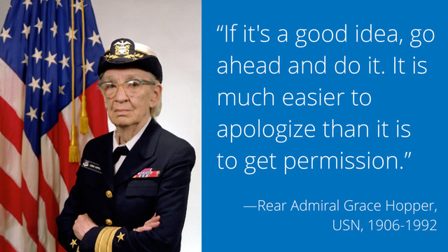 “If it's a good idea, go
ahead and do it. It is
much easier to
apologize than it is
to get permission.”
—Rear Admiral Grace Hopper,
USN, 1906-1992

