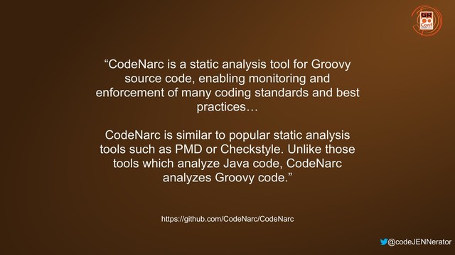 @codeJENNerator
“CodeNarc is a static analysis tool for Groovy
source code, enabling monitoring and
enforcement of many coding standards and best
practices…
CodeNarc is similar to popular static analysis
tools such as PMD or Checkstyle. Unlike those
tools which analyze Java code, CodeNarc
analyzes Groovy code.”
https://github.com/CodeNarc/CodeNarc

