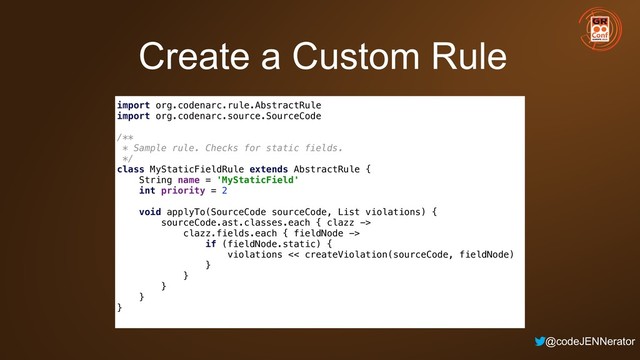 @codeJENNerator
Create a Custom Rule
import org.codenarc.rule.AbstractRule 
import org.codenarc.source.SourceCode 
 
/** 
* Sample rule. Checks for static fields. 
*/ 
class MyStaticFieldRule extends AbstractRule { 
String name = 'MyStaticField' 
int priority = 2 
 
void applyTo(SourceCode sourceCode, List violations) { 
sourceCode.ast.classes.each { clazz -> 
clazz.fields.each { fieldNode -> 
if (fieldNode.static) { 
violations << createViolation(sourceCode, fieldNode) 
} 
} 
} 
} 
}
