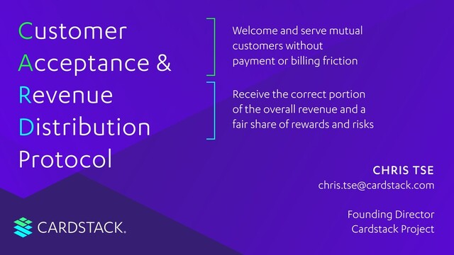 CARDSTACK
C
A
R
D
Protocol
Customer
Acceptance &
Revenue
Distribution
Welcome and serve mutual
customers without
payment or billing friction
Receive the correct portion
of the overall revenue and a
fair share of rewards and risks
CHRIS TSE
Founding Director
Cardstack Project
chris.tse@cardstack.com
