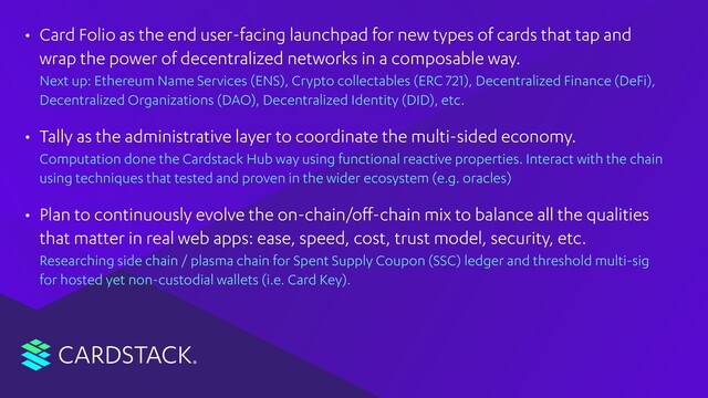 CARDSTACK
• Card Folio as the end user-facing launchpad for new types of cards that tap and
wrap the power of decentralized networks in a composable way. 
Next up: Ethereum Name Services (ENS), Crypto collectables (ERC 721), Decentralized Finance (DeFi),
Decentralized Organizations (DAO), Decentralized Identity (DID), etc.
• Tally as the administrative layer to coordinate the multi-sided economy. 
Computation done the Cardstack Hub way using functional reactive properties. Interact with the chain
using techniques that tested and proven in the wider ecosystem (e.g. oracles)
• Plan to continuously evolve the on-chain/oﬀ-chain mix to balance all the qualities
that matter in real web apps: ease, speed, cost, trust model, security, etc. 
Researching side chain / plasma chain for Spent Supply Coupon (SSC) ledger and threshold multi-sig
for hosted yet non-custodial wallets (i.e. Card Key).
