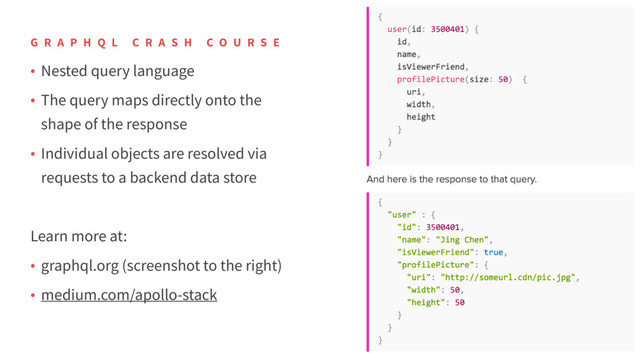 • Nested query language
• The query maps directly onto the
shape of the response
• Individual objects are resolved via
requests to a backend data store
Learn more at:
• graphql.org (screenshot to the right)
• medium.com/apollo-stack
G R A P H Q L C R A S H C O U R S E
