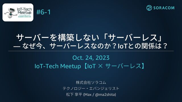 サーバーを構築しない「サーバーレス」
― なぜ今、サーバーレスなのか？IoTとの関係は？
Oct. 24, 2023
IoT-Tech Meetup【IoT × サーバーレス】
株式会社ソラコム
テクノロジー・エバンジェリスト
松下 享平 (Max / @ma2shita)
#6-1
