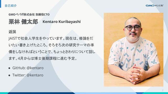 2
自己紹介
GMOペパボ株式会社 取締役CTO
栗林 健太郎 Kentaro Kuribayashi
近況
JAISTで社会人学生をやっています。現在は、修論をだ
いたい書き上げたところ。そろそろ次の研究テーマの準
備をしなければということで、ちょっとさわりについて話し
ます。4月からは博士後期課程に進む予定。
● GitHub: @kentaro
● Twitter: @kentaro
