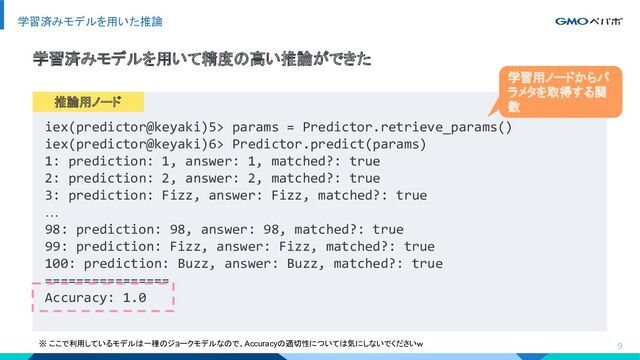 9
学習済みモデルを用いた推論
iex(predictor@keyaki)5> params = Predictor.retrieve_params()
iex(predictor@keyaki)6> Predictor.predict(params)
1: prediction: 1, answer: 1, matched?: true
2: prediction: 2, answer: 2, matched?: true
3: prediction: Fizz, answer: Fizz, matched?: true
…
98: prediction: 98, answer: 98, matched?: true
99: prediction: Fizz, answer: Fizz, matched?: true
100: prediction: Buzz, answer: Buzz, matched?: true
================
Accuracy: 1.0
学習済みモデルを用いて精度の高い推論ができた
推論用ノード
※ ここで利用しているモデルは一種のジョークモデルなので、Accuracyの適切性については気にしないでくださいｗ
学習用ノードからパ
ラメタを取得する関
数
