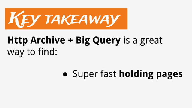 Key takeaway
● Super fast holding pages
Http Archive + Big Query is a great
way to find:
