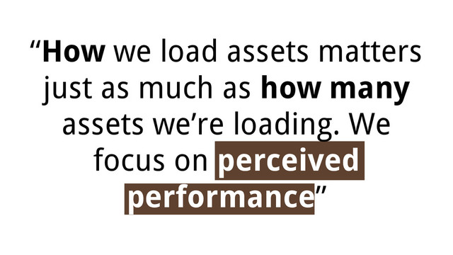 “How we load assets matters
just as much as how many
assets we’re loading. We
focus on perceived
performance”
