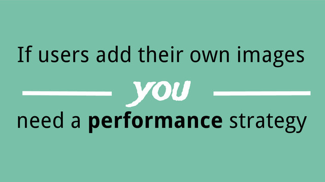 If users add their own images
you
need a performance strategy
